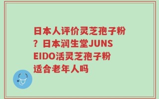 日本人评价灵芝孢子粉？日本润生堂JUNSEIDO活灵芝孢子粉适合老年人吗