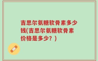 吉思尔氨糖软骨素多少钱(吉思尔氨糖软骨素价格是多少？)