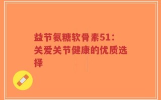 益节氨糖软骨素51：关爱关节健康的优质选择