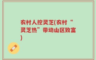 农村人挖灵芝(农村“灵芝热”带动山区致富)