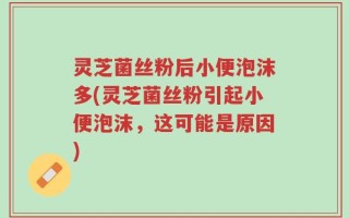 灵芝菌丝粉后小便泡沫多(灵芝菌丝粉引起小便泡沫，这可能是原因)