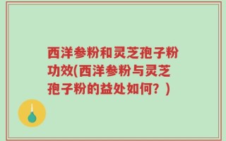 西洋参粉和灵芝孢子粉功效(西洋参粉与灵芝孢子粉的益处如何？)