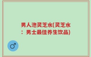 男人泡灵芝水(灵芝水：男士最佳养生饮品)
