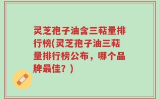 灵芝孢子油含三萜量排行榜(灵芝孢子油三萜量排行榜公布，哪个品牌最佳？)