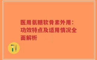 医用氨糖软骨素外用：功效特点及适用情况全面解析