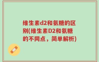 维生素d2和氨糖的区别(维生素D2和氨糖的不同点，简单解析)
