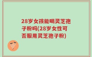 28岁女孩能喝灵芝孢子粉吗(28岁女性可否服用灵芝孢子粉)