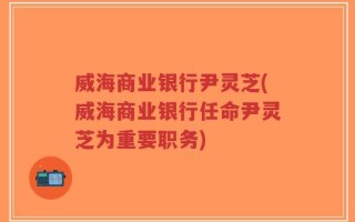 威海商业银行尹灵芝(威海商业银行任命尹灵芝为重要职务)