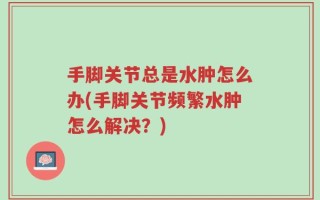 手脚关节总是水肿怎么办(手脚关节频繁水肿怎么解决？)