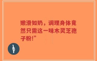 嫩滑如奶，调理身体竟然只需这一味木灵芝孢子粉!”