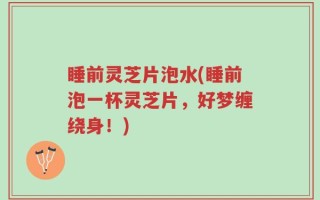 睡前灵芝片泡水(睡前泡一杯灵芝片，好梦缠绕身！)