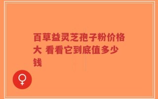 百草益灵芝孢子粉价格大 看看它到底值多少钱