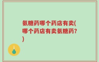 氨糖药哪个药店有卖(哪个药店有卖氨糖药？)