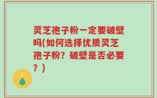 灵芝孢子粉一定要破壁吗(如何选择优质灵芝孢子粉？破壁是否必要？)