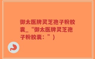 御太医牌灵芝孢子粉胶囊_“御太医牌灵芝孢子粉胶囊：”)
