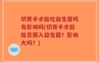切胃手术能吃益生菌吗有影响吗(切胃手术后能否摄入益生菌？影响大吗？)