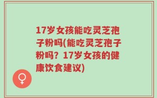 17岁女孩能吃灵芝孢子粉吗(能吃灵芝孢子粉吗？17岁女孩的健康饮食建议)