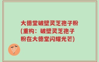 大德堂破壁灵芝孢子粉(重构：破壁灵芝孢子粉在大德堂闪耀光芒)