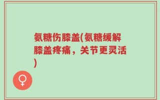 氨糖伤膝盖(氨糖缓解膝盖疼痛，关节更灵活)