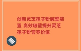 创新灵芝孢子粉破壁装置 高效破壁提升灵芝孢子粉营养价值