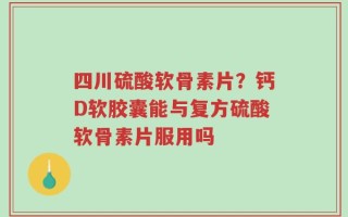 四川硫酸软骨素片？钙D软胶囊能与复方硫酸软骨素片服用吗