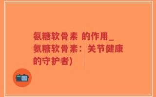 氨糖软骨素 的作用_氨糖软骨素：关节健康的守护者)