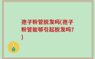 孢子粉管脱发吗(孢子粉管能够引起脱发吗？)