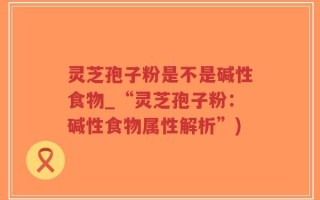 灵芝孢子粉是不是碱性食物_“灵芝孢子粉：碱性食物属性解析”)