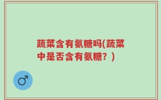 蔬菜含有氨糖吗(蔬菜中是否含有氨糖？)