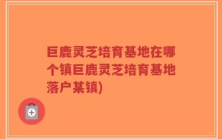 巨鹿灵芝培育基地在哪个镇巨鹿灵芝培育基地落户某镇)
