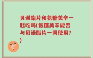 贝诺酯片和氨糖美辛一起吃吗(氨糖美辛能否与贝诺酯片一同使用？)