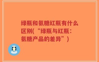 绿瓶和氨糖红瓶有什么区别(“绿瓶与红瓶：氨糖产品的差异”)