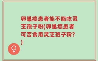 卵巢癌患者能不能吃灵芝孢子粉(卵巢癌患者可否食用灵芝孢子粉？)