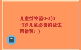 儿童益生菌0-3(0-3岁儿童必备的益生菌推荐！)
