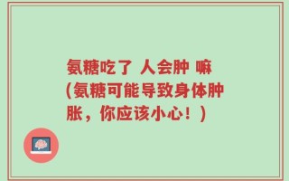 氨糖吃了 人会肿 嘛(氨糖可能导致身体肿胀，你应该小心！)