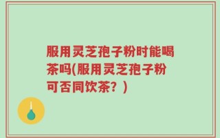 服用灵芝孢子粉时能喝茶吗(服用灵芝孢子粉可否同饮茶？)