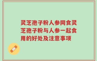 灵芝孢子粉人参同食灵芝孢子粉与人参一起食用的好处及注意事项