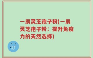 一辰灵芝孢子粉(一辰灵芝孢子粉：提升免疫力的天然选择)