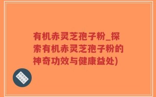 有机赤灵芝孢子粉_探索有机赤灵芝孢子粉的神奇功效与健康益处)