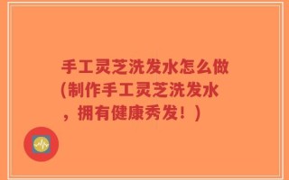 手工灵芝洗发水怎么做(制作手工灵芝洗发水，拥有健康秀发！)