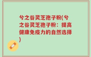 兮之谷灵芝孢子粉(兮之谷灵芝孢子粉：提高健康免疫力的自然选择)