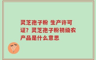灵芝孢子粉 生产许可证？灵芝孢子粉初级农产品是什么意思