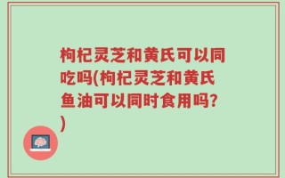 枸杞灵芝和黄氏可以同吃吗(枸杞灵芝和黄氏鱼油可以同时食用吗？)