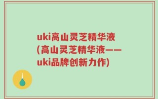 uki高山灵芝精华液(高山灵芝精华液——uki品牌创新力作)