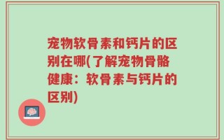 宠物软骨素和钙片的区别在哪(了解宠物骨骼健康：软骨素与钙片的区别)