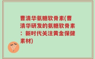 曹清华氨糖软骨素(曹清华研发的氨糖软骨素：新时代关注黄金保健素材)