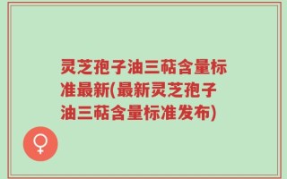 灵芝孢子油三萜含量标准最新(最新灵芝孢子油三萜含量标准发布)
