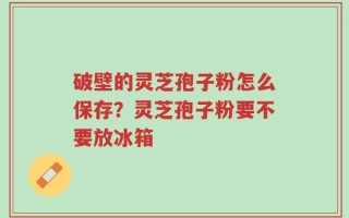 破壁的灵芝孢子粉怎么保存？灵芝孢子粉要不要放冰箱