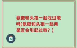 氨糖和头孢一起吃过敏吗(氨糖和头孢一起用是否会引起过敏？)