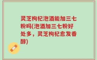 灵芝枸杞泡酒能加三七粉吗(泡酒加三七粉好处多，灵芝枸杞愈发香醇)